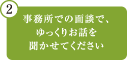 事務所での面談で、ゆっくりお話を聞かせてください