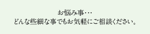 お悩み事・・・どんな些細な事でもお気軽にご相談ください。